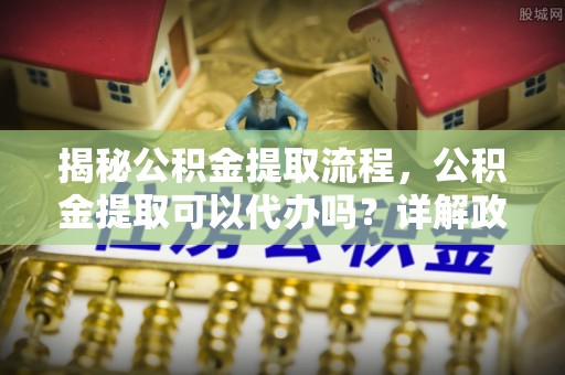 连州揭秘公积金提取流程，公积金提取可以代办吗？详解政策与实操技巧