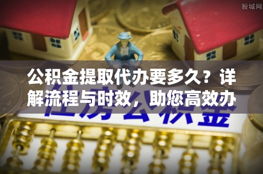 连州公积金提取代办要多久？详解流程与时效，助您高效办理
