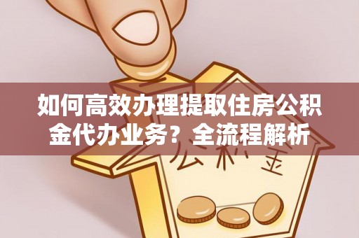 连州如何高效办理提取住房公积金代办业务？全流程解析