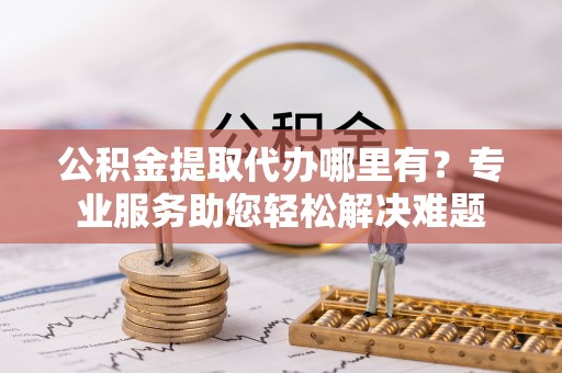 连州公积金提取代办哪里有？专业服务助您轻松解决难题