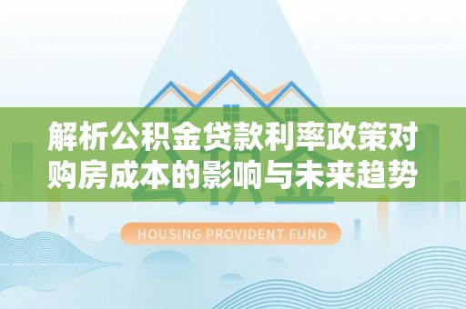 连州解析公积金贷款利率政策对购房成本的影响与未来趋势