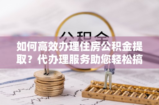 连州如何高效办理住房公积金提取？代办理服务助您轻松搞定