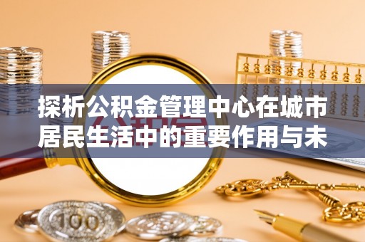 连州探析公积金管理中心在城市居民生活中的重要作用与未来发展趋势