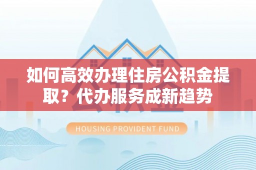 连州如何高效办理住房公积金提取？代办服务成新趋势