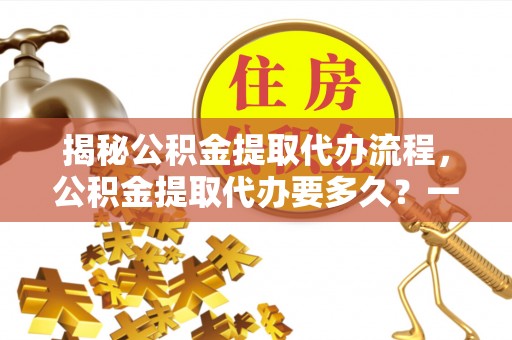 连州揭秘公积金提取代办流程，公积金提取代办要多久？一文读懂