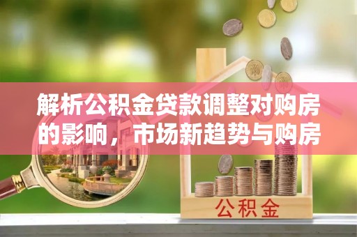 连州解析公积金贷款调整对购房的影响，市场新趋势与购房者策略