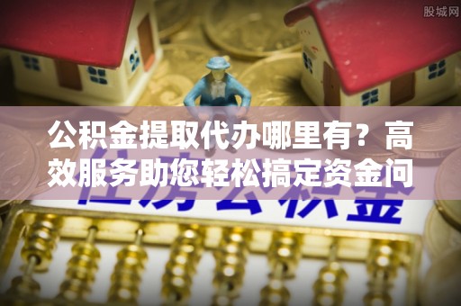 连州公积金提取代办哪里有？高效服务助您轻松搞定资金问题