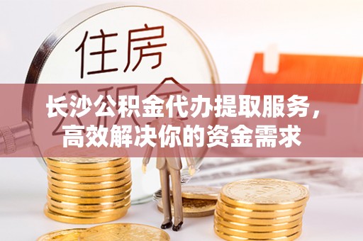 连州长沙公积金代办提取服务，高效解决你的资金需求
